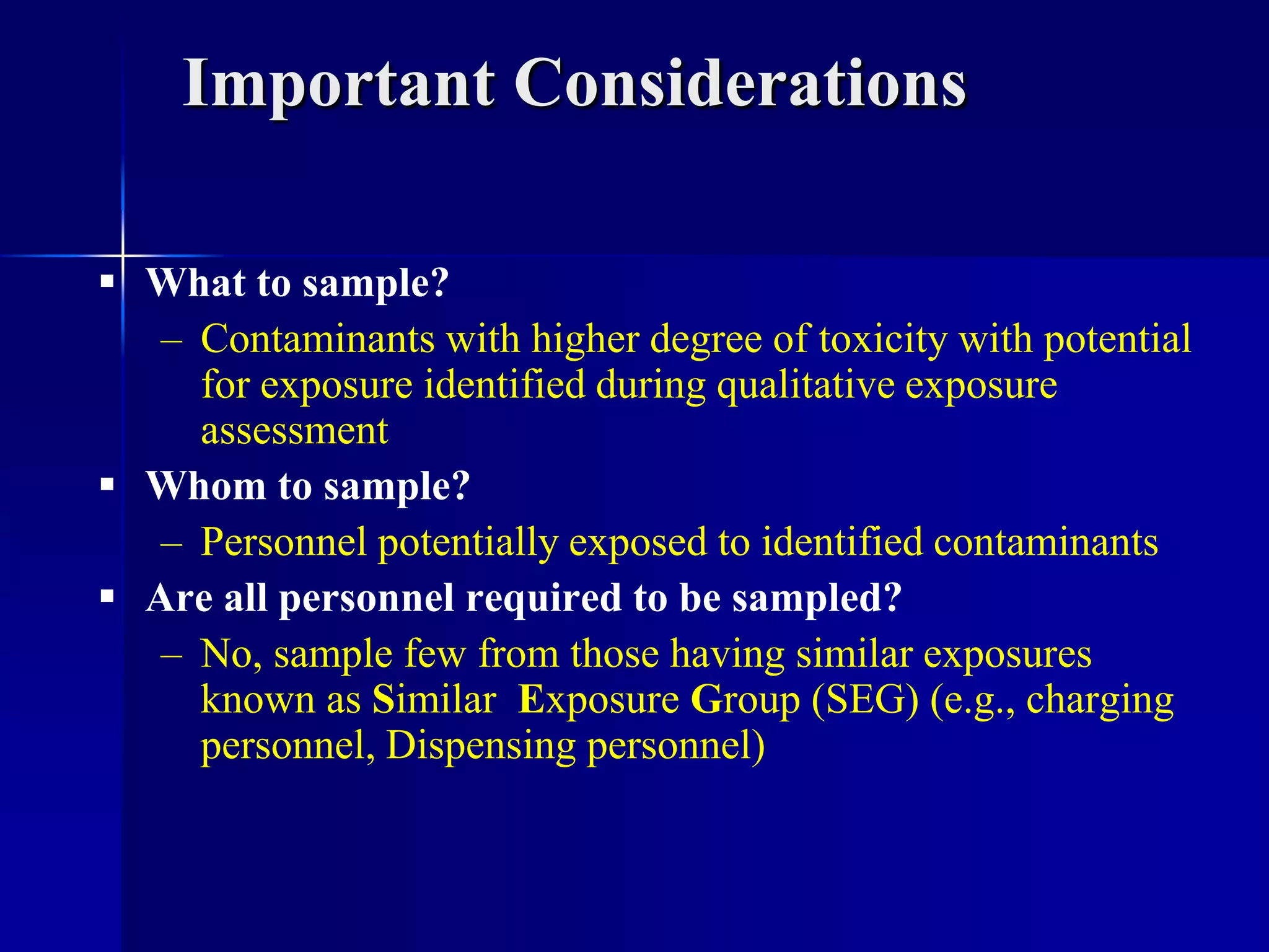 Important Considerations
 What to sample?
– Contaminants with higher degree of toxicity with potential
for exposure identified during qualitative exposure
assessment
 Whom to sample?
– Personnel potentially exposed to identified contaminants
 Are all personnel required to be sampled?
– No, sample few from those having similar exposures
known as Similar Exposure Group (SEG) (e.g., charging
personnel, Dispensing personnel)
 