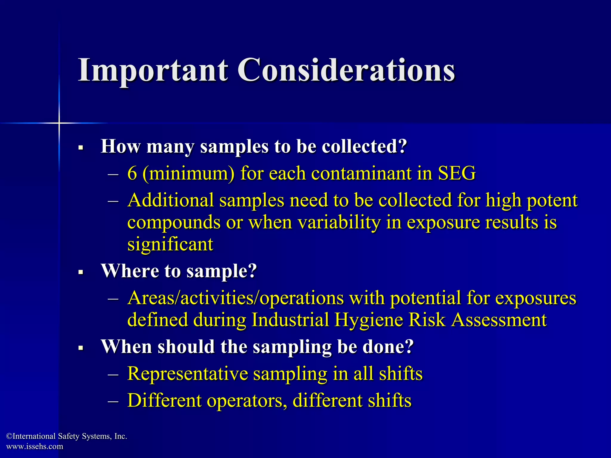 Important Considerations
 How many samples to be collected?
– 6 (minimum) for each contaminant in SEG
– Additional samples need to be collected for high potent
compounds or when variability in exposure results is
significant
 Where to sample?
– Areas/activities/operations with potential for exposures
defined during Industrial Hygiene Risk Assessment
 When should the sampling be done?
– Representative sampling in all shifts
– Different operators, different shifts
©International Safety Systems, Inc.
www.issehs.com
 