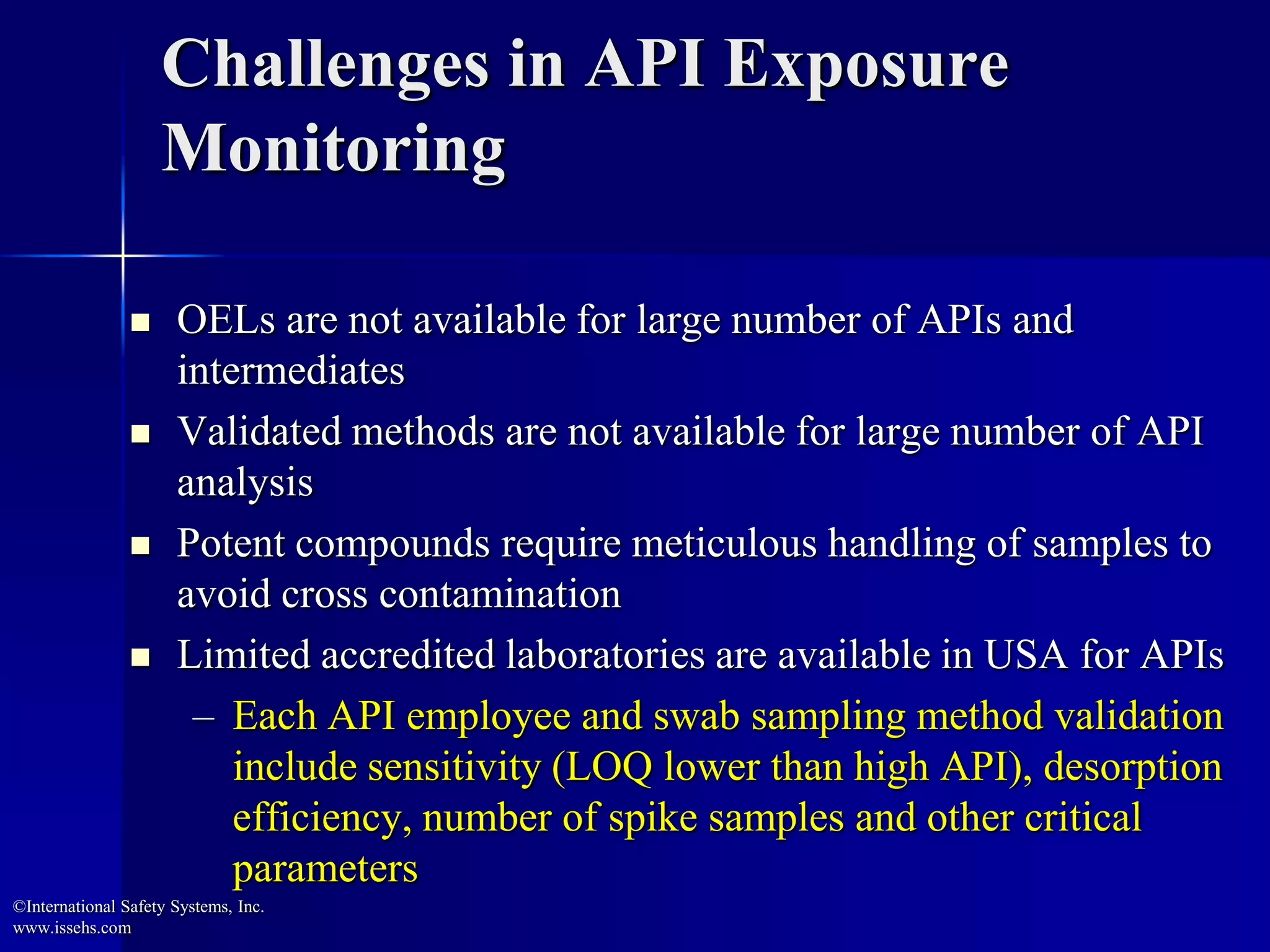 Challenges in API Exposure
Monitoring
 OELs are not available for large number of APIs and
intermediates
 Validated methods are not available for large number of API
analysis
 Potent compounds require meticulous handling of samples to
avoid cross contamination
 Limited accredited laboratories are available in USA for APIs
– Each API employee and swab sampling method validation
include sensitivity (LOQ lower than high API), desorption
efficiency, number of spike samples and other critical
parameters
©International Safety Systems, Inc.
www.issehs.com
 