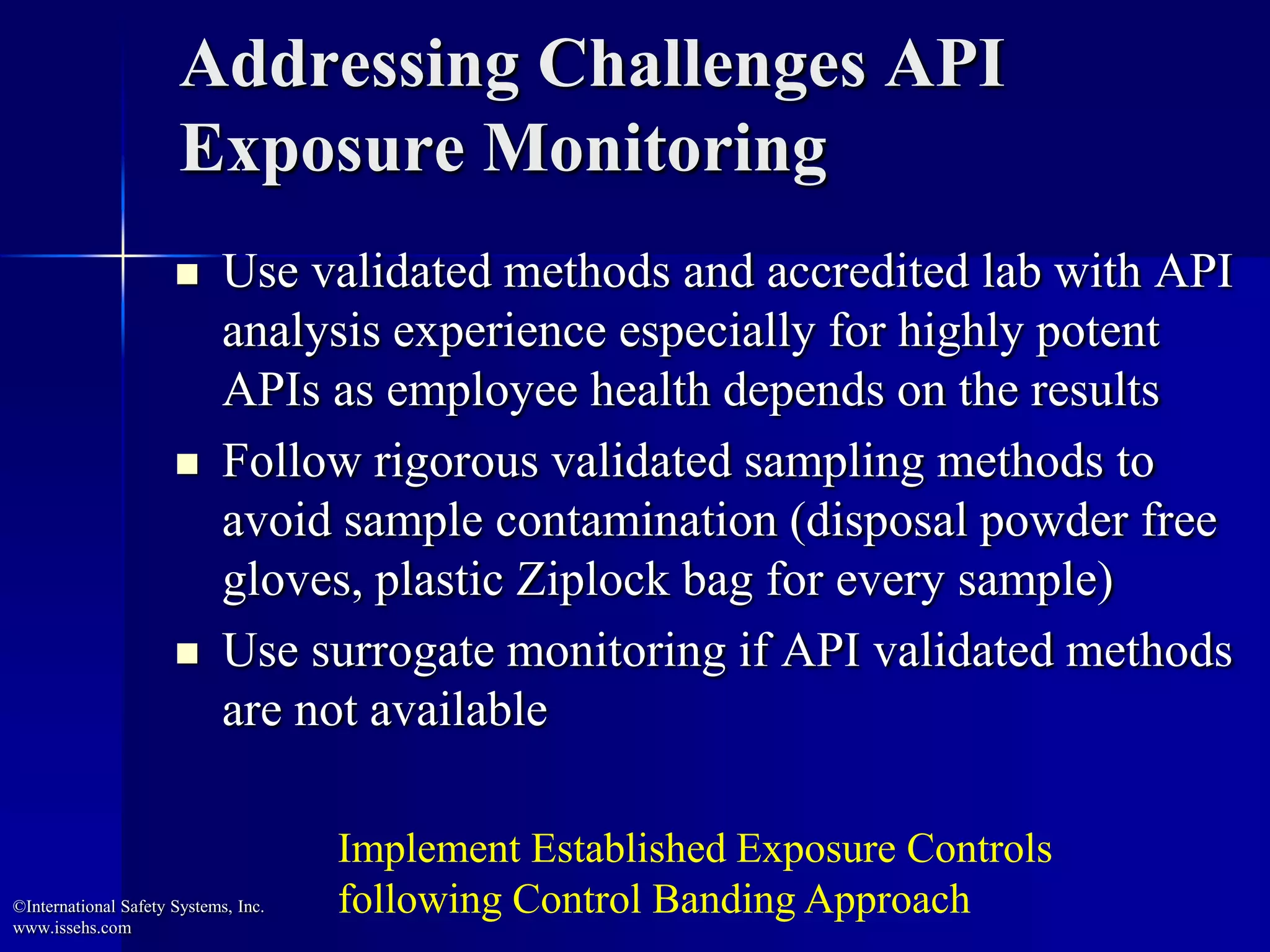 Addressing Challenges API
Exposure Monitoring
 Use validated methods and accredited lab with API
analysis experience especially for highly potent
APIs as employee health depends on the results
 Follow rigorous validated sampling methods to
avoid sample contamination (disposal powder free
gloves, plastic Ziplock bag for every sample)
 Use surrogate monitoring if API validated methods
are not available
©International Safety Systems, Inc.
www.issehs.com
Implement Established Exposure Controls
following Control Banding Approach
 