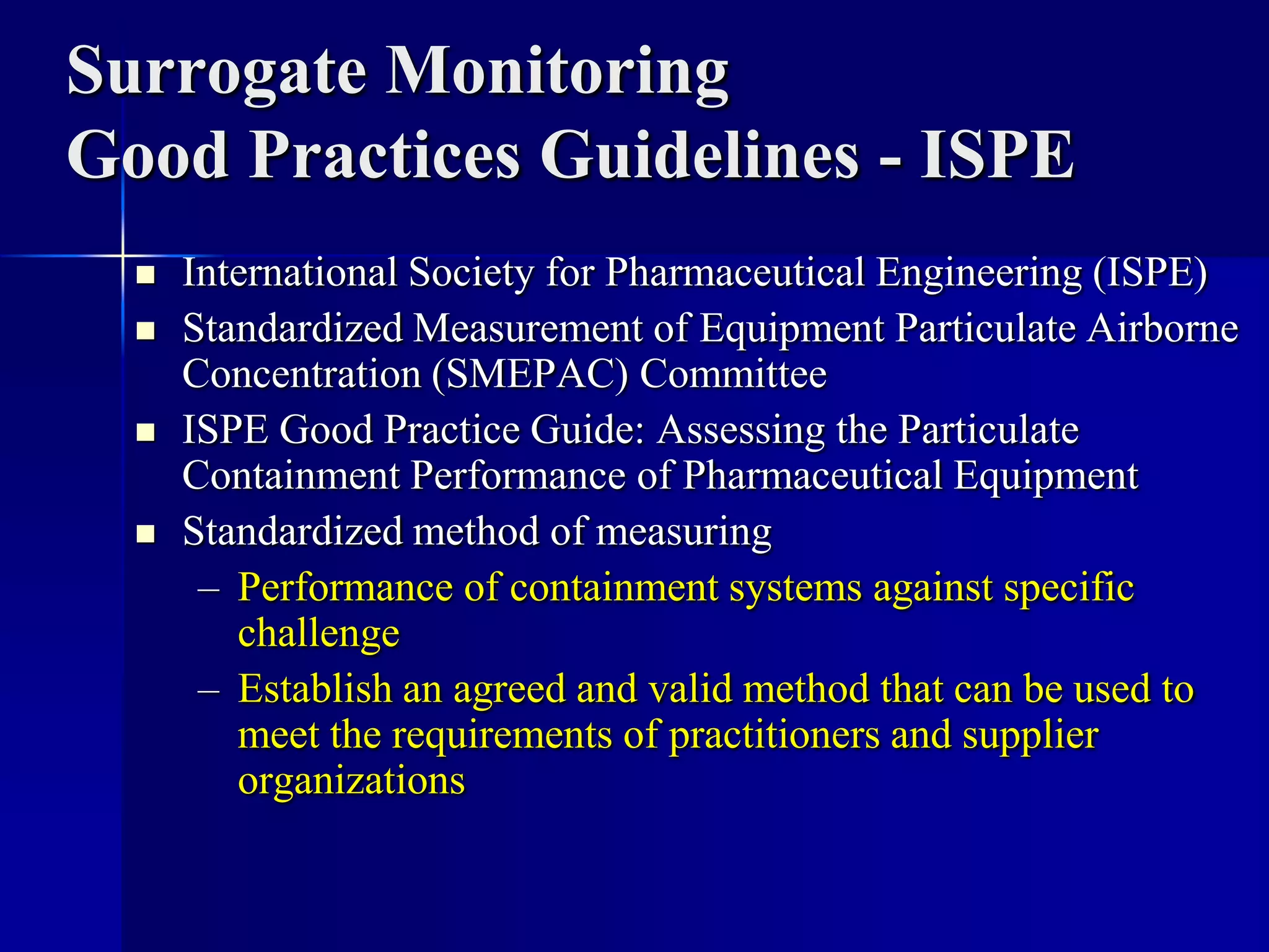 Surrogate Monitoring
Good Practices Guidelines - ISPE
 International Society for Pharmaceutical Engineering (ISPE)
 Standardized Measurement of Equipment Particulate Airborne
Concentration (SMEPAC) Committee
 ISPE Good Practice Guide: Assessing the Particulate
Containment Performance of Pharmaceutical Equipment
 Standardized method of measuring
– Performance of containment systems against specific
challenge
– Establish an agreed and valid method that can be used to
meet the requirements of practitioners and supplier
organizations
 