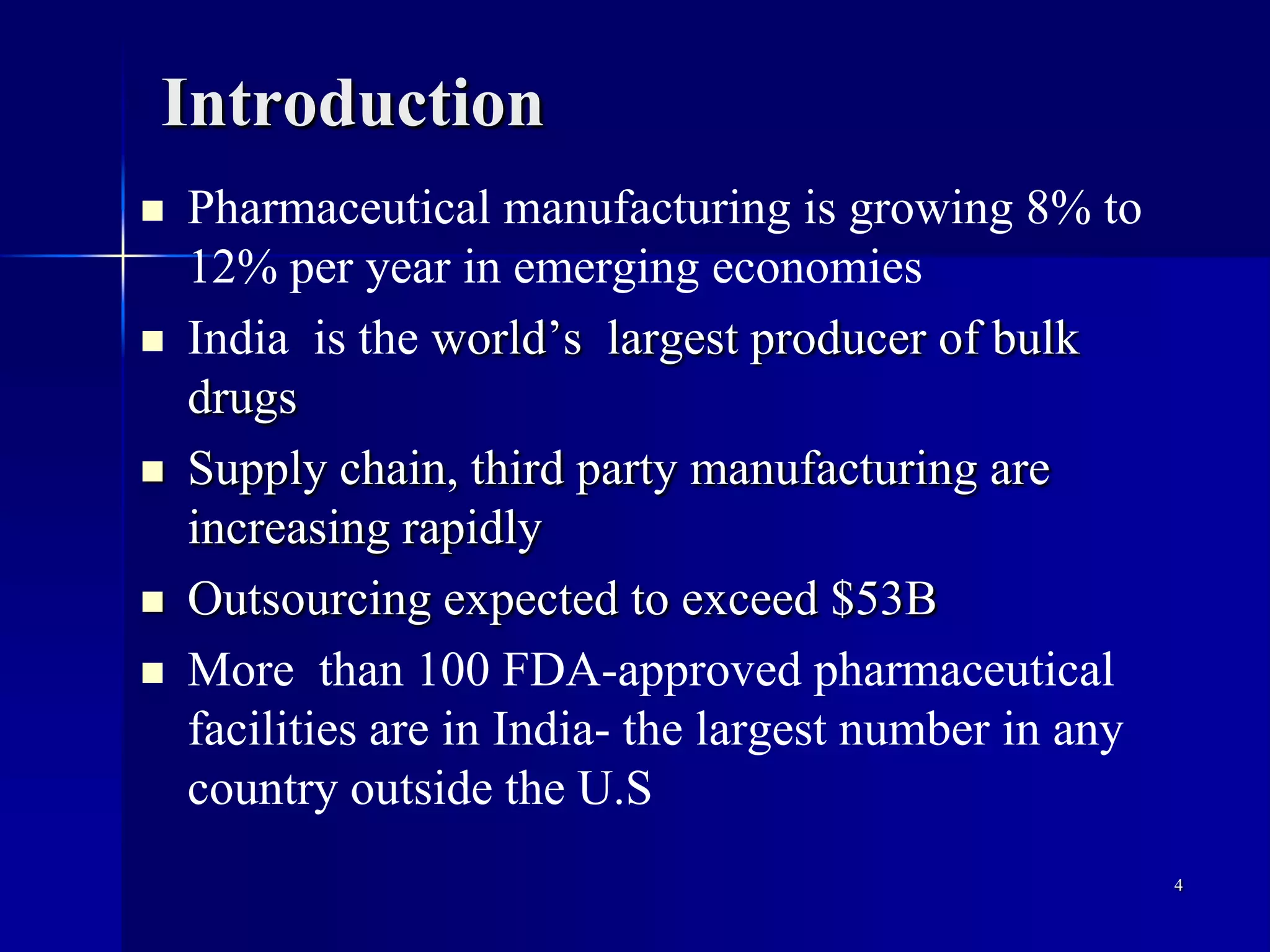 Introduction
 Pharmaceutical manufacturing is growing 8% to
12% per year in emerging economies
 India is the world’s largest producer of bulk
drugs
 Supply chain, third party manufacturing are
increasing rapidly
 Outsourcing expected to exceed $53B
 More than 100 FDA-approved pharmaceutical
facilities are in India- the largest number in any
country outside the U.S
4
 