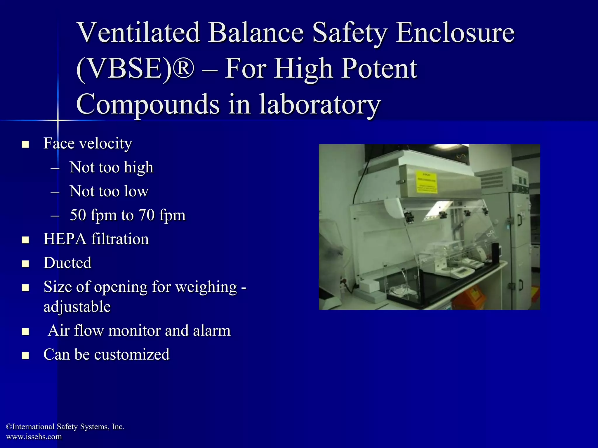 Ventilated Balance Safety Enclosure
(VBSE)® – For High Potent
Compounds in laboratory
 Face velocity
– Not too high
– Not too low
– 50 fpm to 70 fpm
 HEPA filtration
 Ducted
 Size of opening for weighing -
adjustable
 Air flow monitor and alarm
 Can be customized
©International Safety Systems, Inc.
www.issehs.com
 