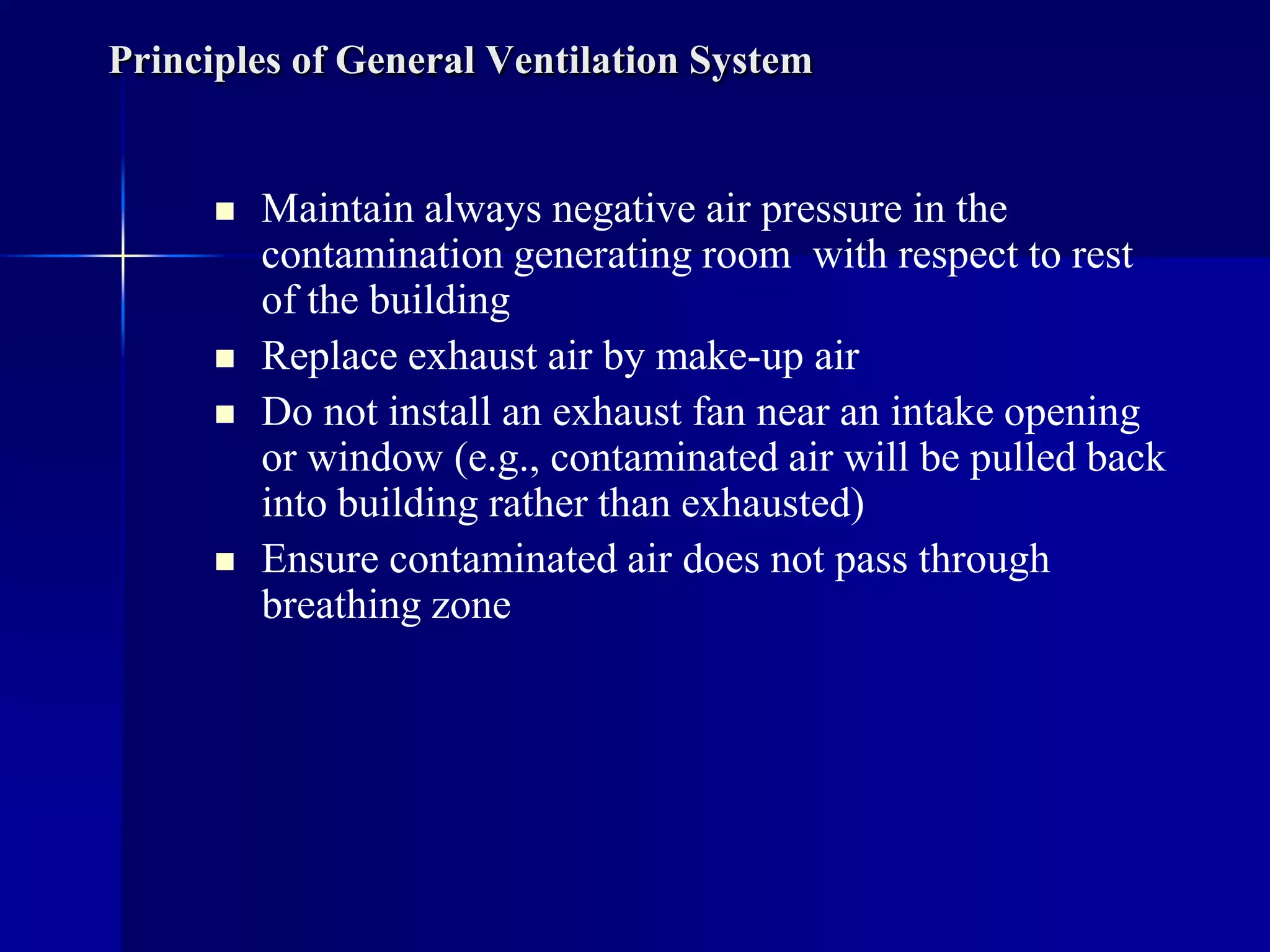 Principles of General Ventilation System
 Maintain always negative air pressure in the
contamination generating room with respect to rest
of the building
 Replace exhaust air by make-up air
 Do not install an exhaust fan near an intake opening
or window (e.g., contaminated air will be pulled back
into building rather than exhausted)
 Ensure contaminated air does not pass through
breathing zone
 
