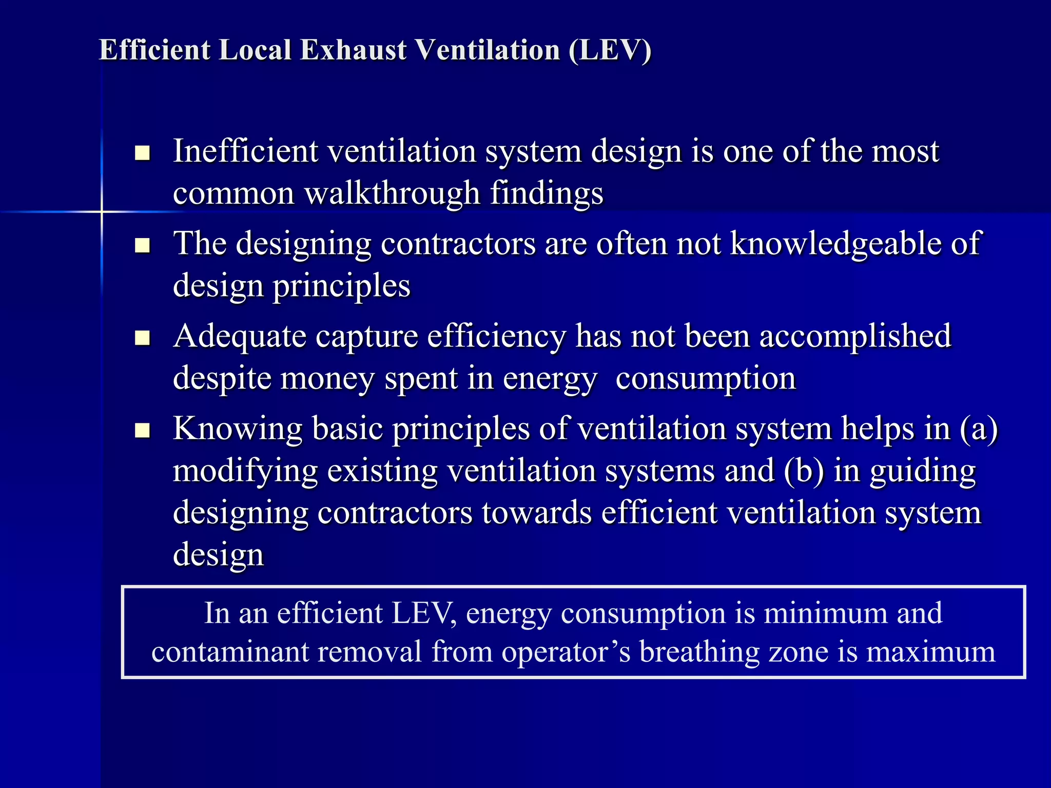 Efficient Local Exhaust Ventilation (LEV)
 Inefficient ventilation system design is one of the most
common walkthrough findings
 The designing contractors are often not knowledgeable of
design principles
 Adequate capture efficiency has not been accomplished
despite money spent in energy consumption
 Knowing basic principles of ventilation system helps in (a)
modifying existing ventilation systems and (b) in guiding
designing contractors towards efficient ventilation system
design
In an efficient LEV, energy consumption is minimum and
contaminant removal from operator’s breathing zone is maximum
 