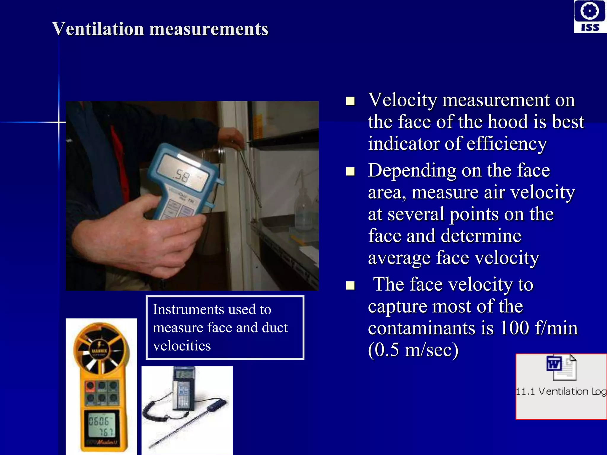 Ventilation measurements
 Velocity measurement on
the face of the hood is best
indicator of efficiency
 Depending on the face
area, measure air velocity
at several points on the
face and determine
average face velocity
 The face velocity to
capture most of the
contaminants is 100 f/min
(0.5 m/sec)
Instruments used to
measure face and duct
velocities
 