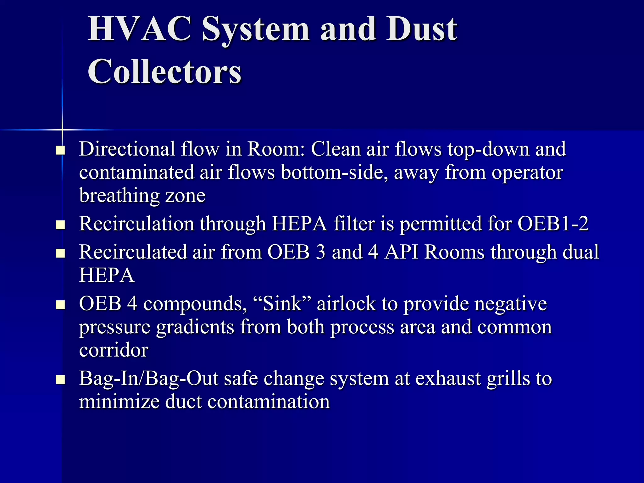 HVAC System and Dust
Collectors
 Directional flow in Room: Clean air flows top-down and
contaminated air flows bottom-side, away from operator
breathing zone
 Recirculation through HEPA filter is permitted for OEB1-2
 Recirculated air from OEB 3 and 4 API Rooms through dual
HEPA
 OEB 4 compounds, “Sink” airlock to provide negative
pressure gradients from both process area and common
corridor
 Bag-In/Bag-Out safe change system at exhaust grills to
minimize duct contamination
 