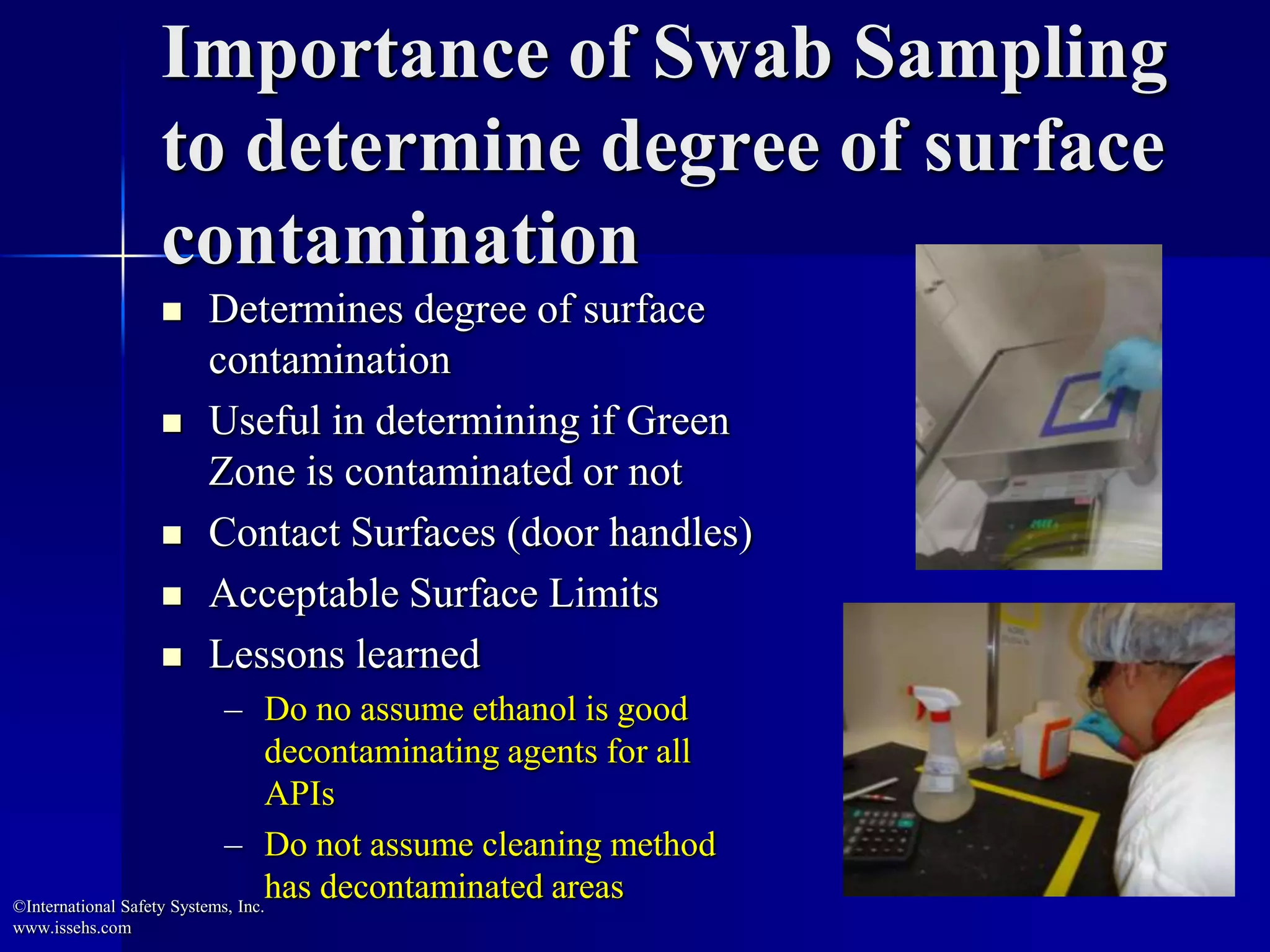 Importance of Swab Sampling
to determine degree of surface
contamination
 Determines degree of surface
contamination
 Useful in determining if Green
Zone is contaminated or not
 Contact Surfaces (door handles)
 Acceptable Surface Limits
 Lessons learned
– Do no assume ethanol is good
decontaminating agents for all
APIs
– Do not assume cleaning method
has decontaminated areas©International Safety Systems, Inc.
www.issehs.com
 