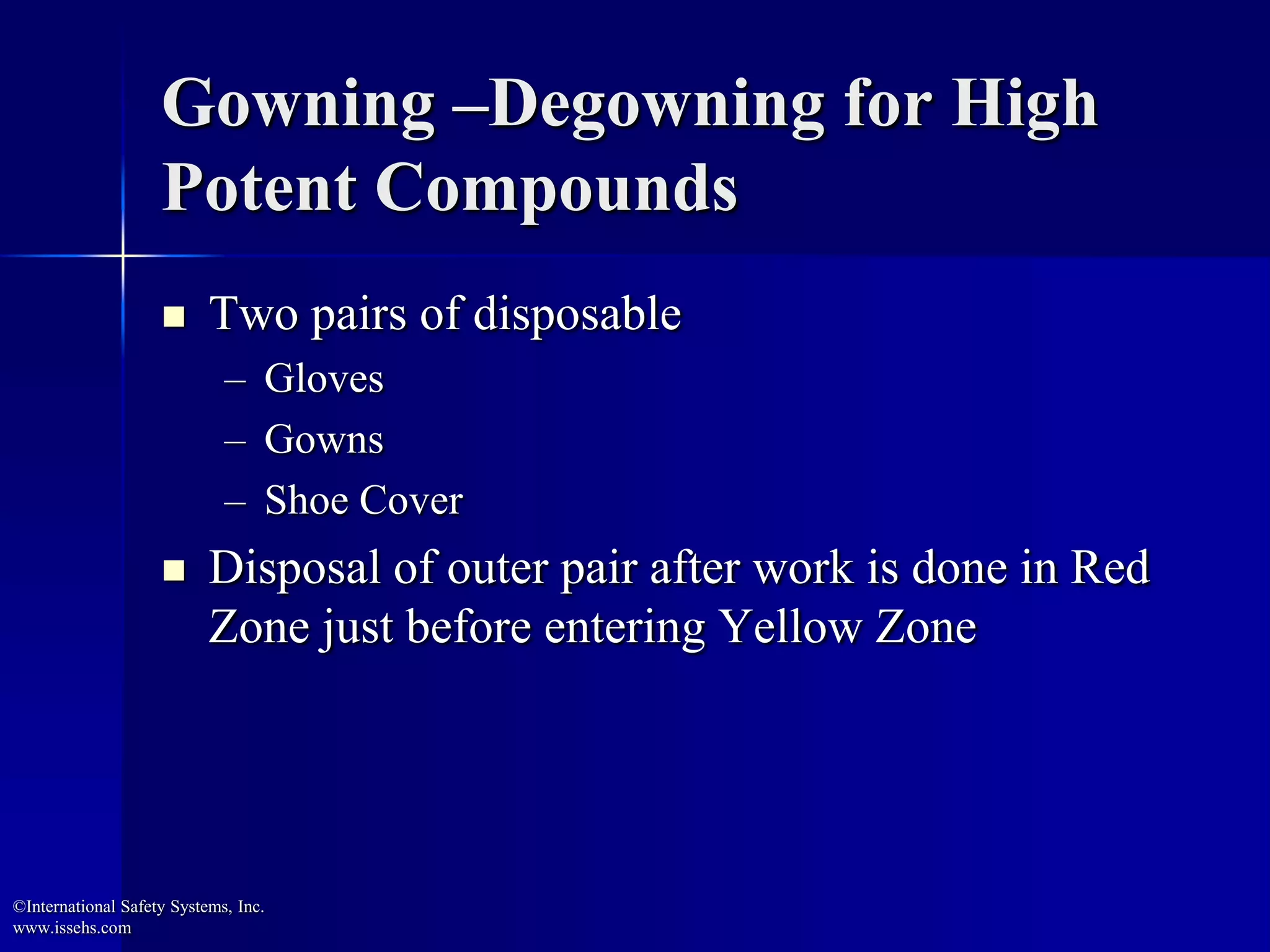 Gowning –Degowning for High
Potent Compounds
 Two pairs of disposable
– Gloves
– Gowns
– Shoe Cover
 Disposal of outer pair after work is done in Red
Zone just before entering Yellow Zone
©International Safety Systems, Inc.
www.issehs.com
 