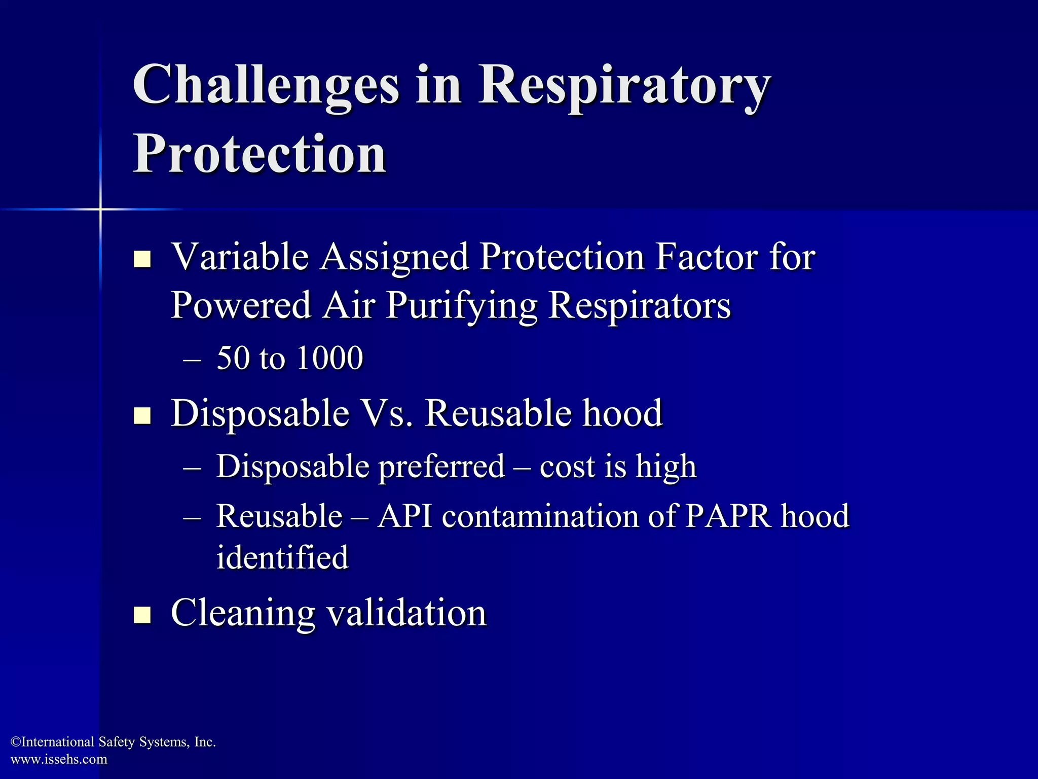 Challenges in Respiratory
Protection
 Variable Assigned Protection Factor for
Powered Air Purifying Respirators
– 50 to 1000
 Disposable Vs. Reusable hood
– Disposable preferred – cost is high
– Reusable – API contamination of PAPR hood
identified
 Cleaning validation
©International Safety Systems, Inc.
www.issehs.com
 
