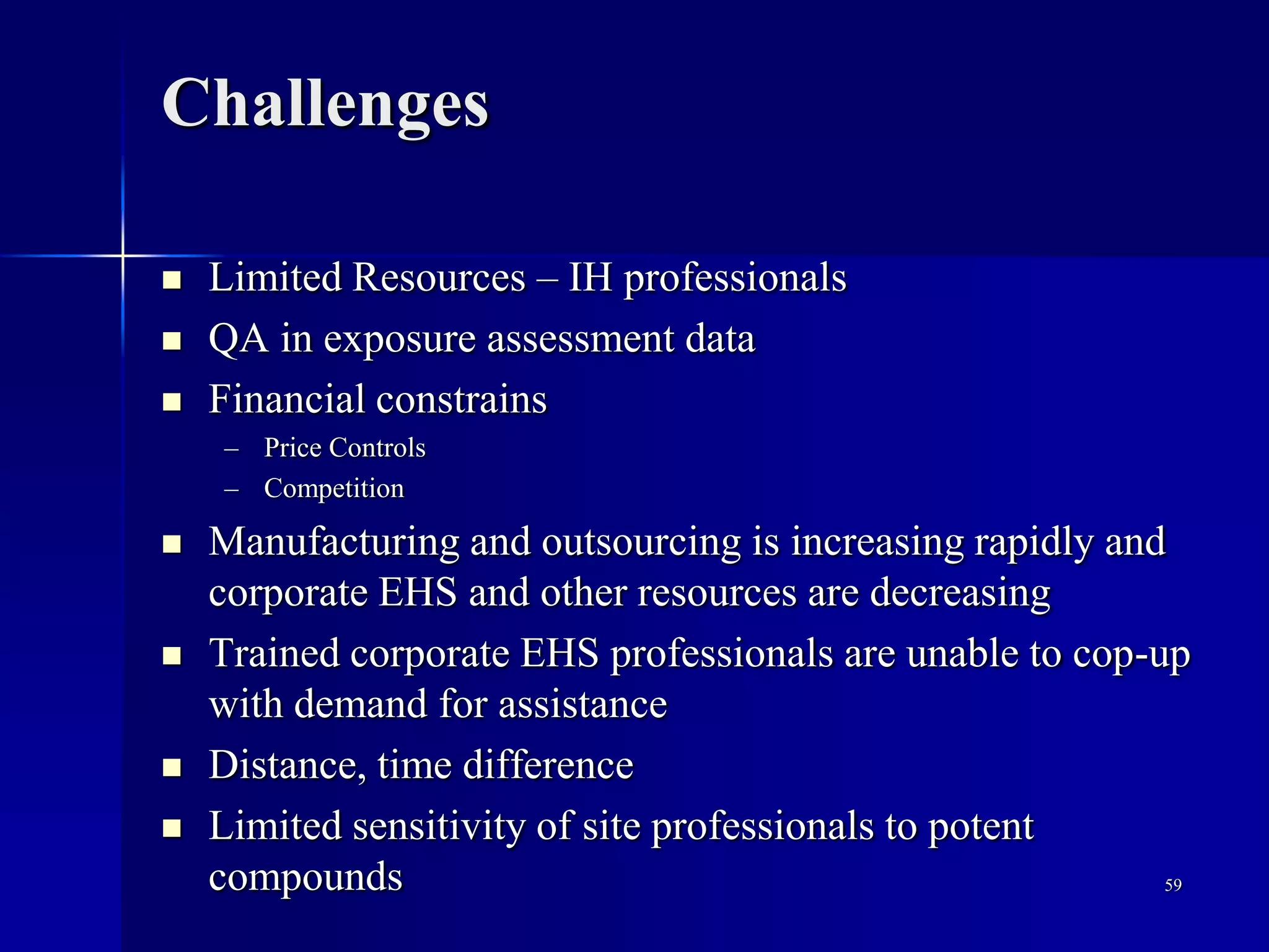 Challenges
 Limited Resources – IH professionals
 QA in exposure assessment data
 Financial constrains
– Price Controls
– Competition
 Manufacturing and outsourcing is increasing rapidly and
corporate EHS and other resources are decreasing
 Trained corporate EHS professionals are unable to cop-up
with demand for assistance
 Distance, time difference
 Limited sensitivity of site professionals to potent
compounds 59
 