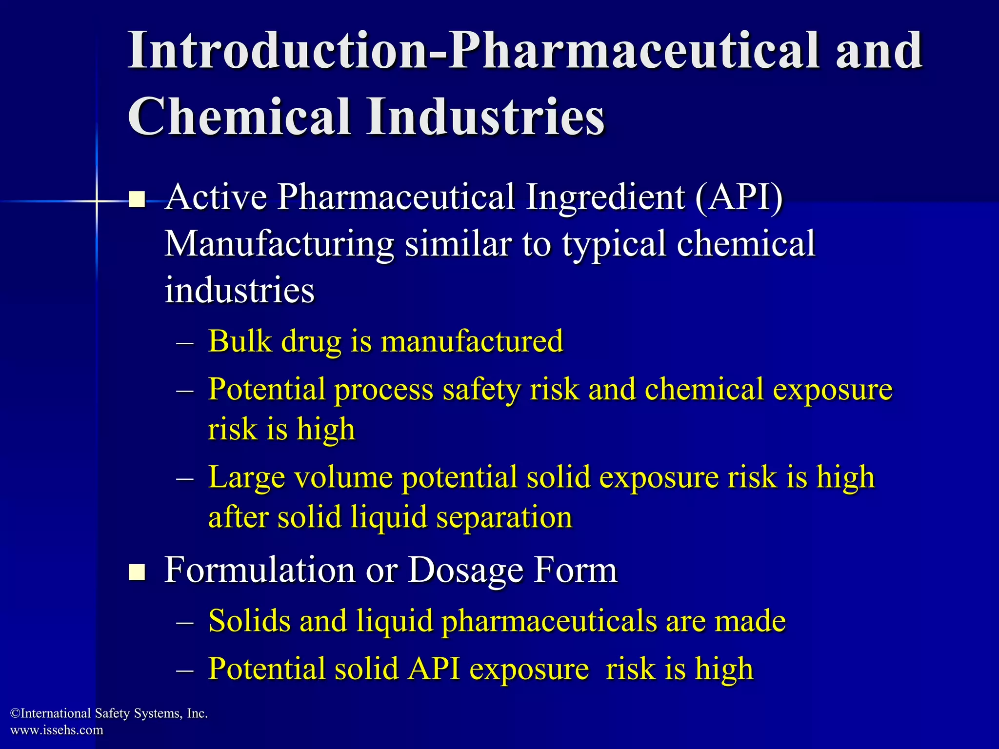 Introduction-Pharmaceutical and
Chemical Industries
 Active Pharmaceutical Ingredient (API)
Manufacturing similar to typical chemical
industries
– Bulk drug is manufactured
– Potential process safety risk and chemical exposure
risk is high
– Large volume potential solid exposure risk is high
after solid liquid separation
 Formulation or Dosage Form
– Solids and liquid pharmaceuticals are made
– Potential solid API exposure risk is high
©International Safety Systems, Inc.
www.issehs.com
 