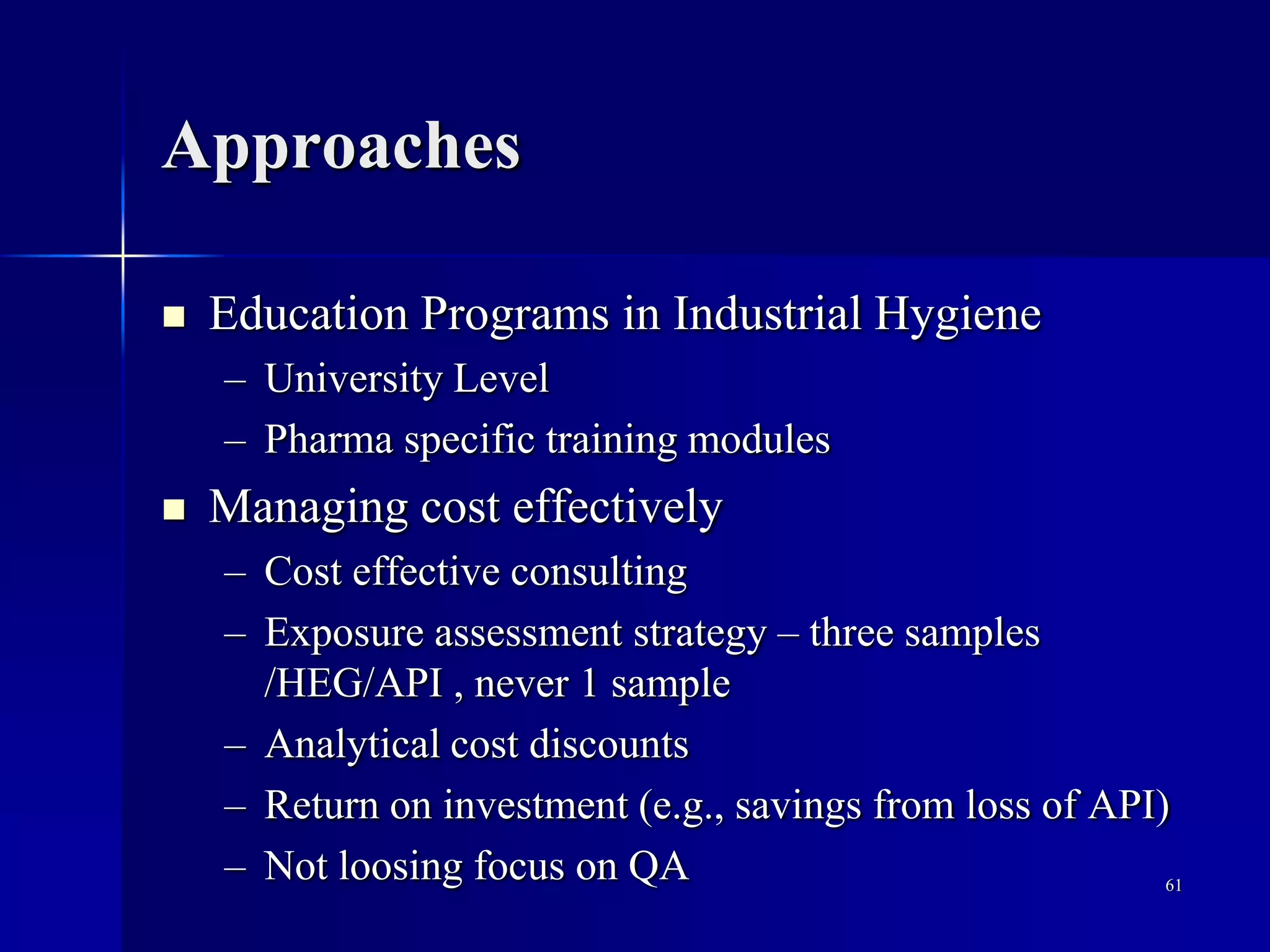 Approaches
 Education Programs in Industrial Hygiene
– University Level
– Pharma specific training modules
 Managing cost effectively
– Cost effective consulting
– Exposure assessment strategy – three samples
/HEG/API , never 1 sample
– Analytical cost discounts
– Return on investment (e.g., savings from loss of API)
– Not loosing focus on QA 61
 