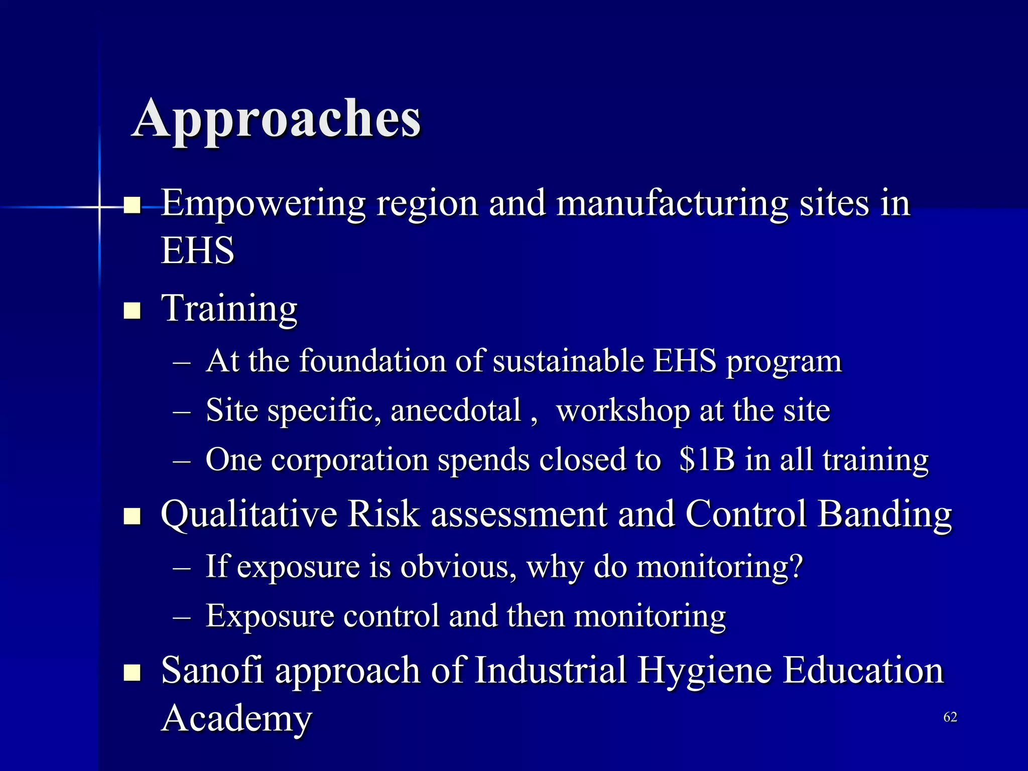 Approaches
 Empowering region and manufacturing sites in
EHS
 Training
– At the foundation of sustainable EHS program
– Site specific, anecdotal , workshop at the site
– One corporation spends closed to $1B in all training
 Qualitative Risk assessment and Control Banding
– If exposure is obvious, why do monitoring?
– Exposure control and then monitoring
 Sanofi approach of Industrial Hygiene Education
Academy 62
 
