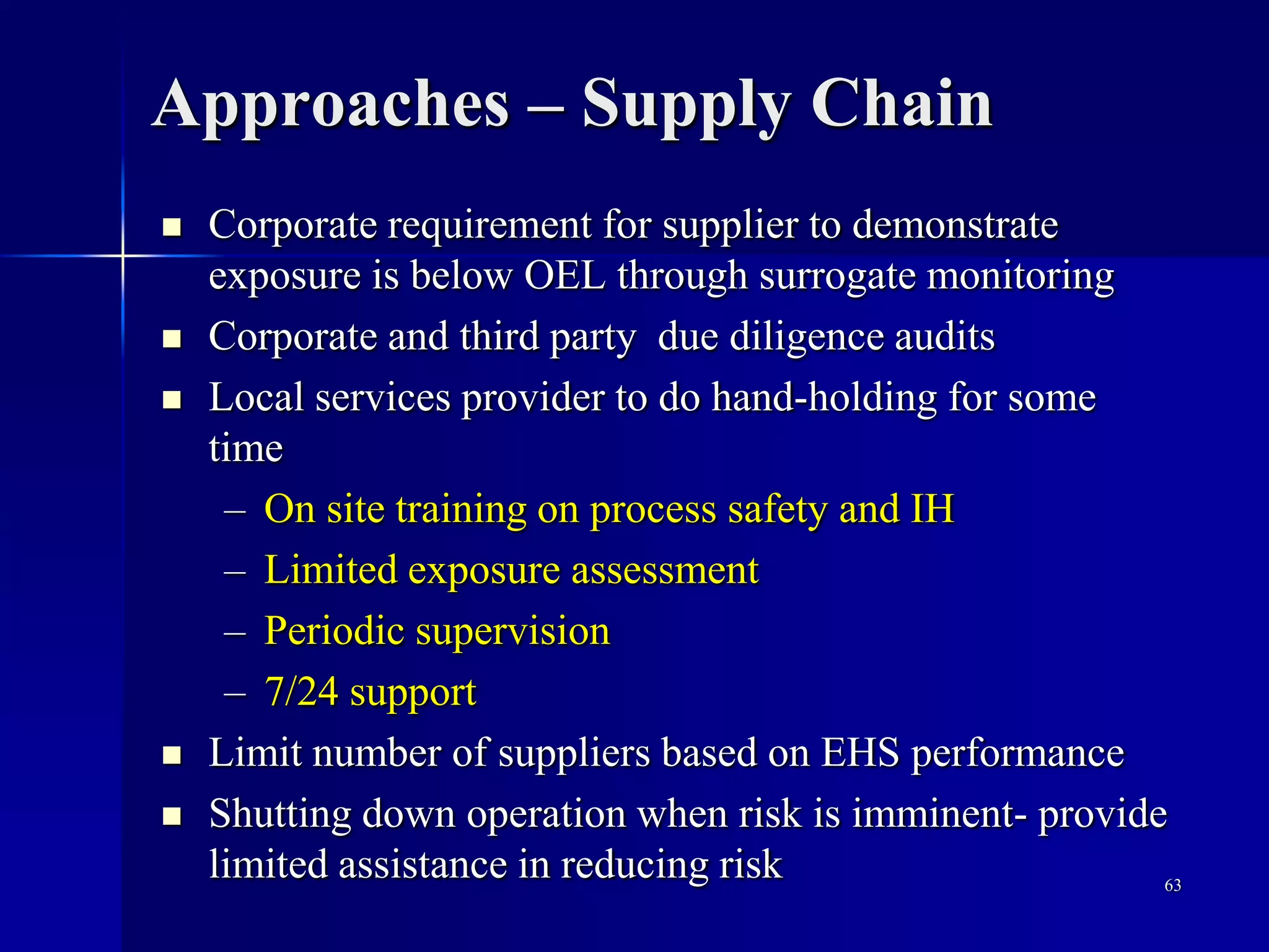 Approaches – Supply Chain
 Corporate requirement for supplier to demonstrate
exposure is below OEL through surrogate monitoring
 Corporate and third party due diligence audits
 Local services provider to do hand-holding for some
time
– On site training on process safety and IH
– Limited exposure assessment
– Periodic supervision
– 7/24 support
 Limit number of suppliers based on EHS performance
 Shutting down operation when risk is imminent- provide
limited assistance in reducing risk 63
 