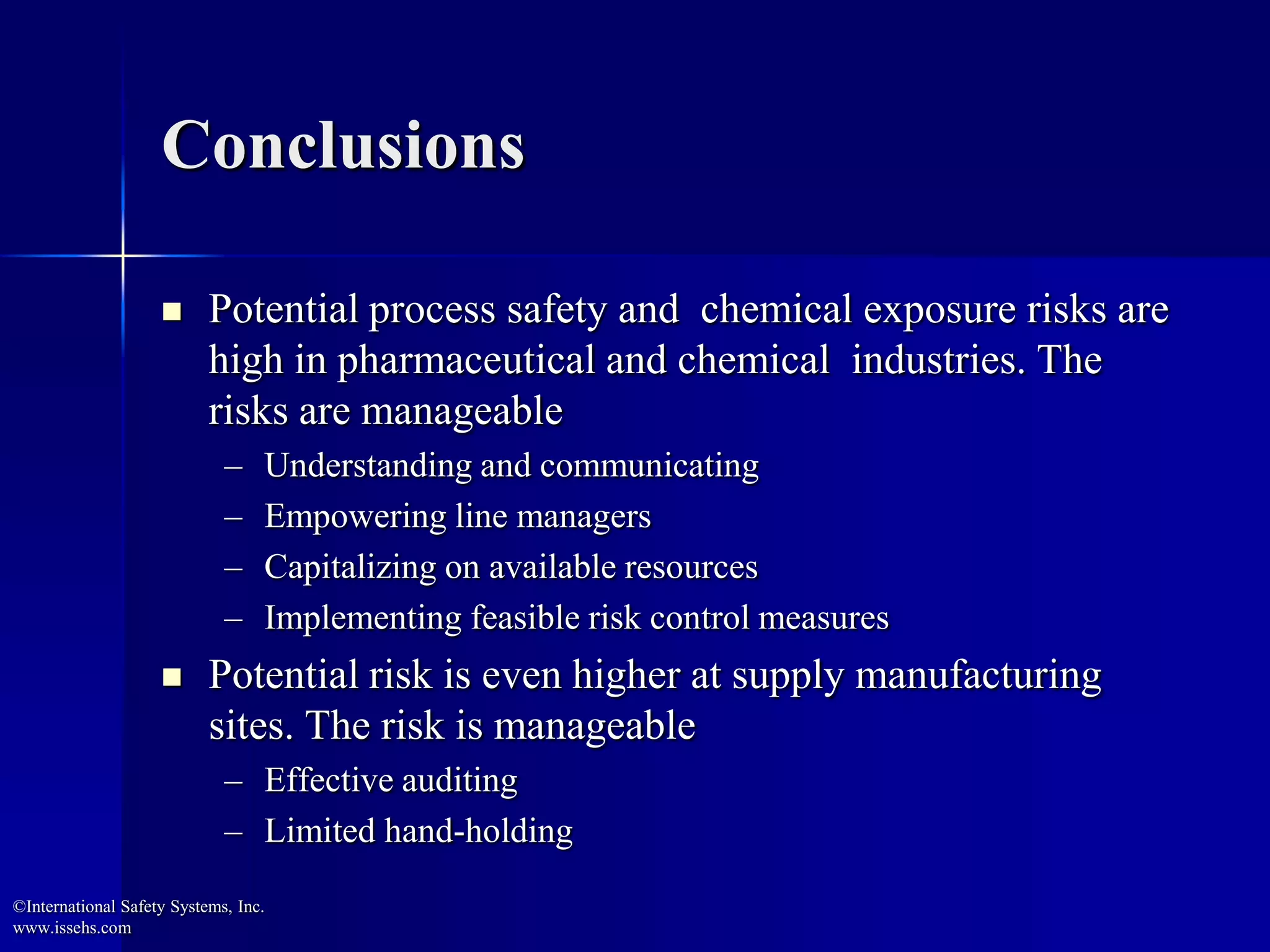 Conclusions
 Potential process safety and chemical exposure risks are
high in pharmaceutical and chemical industries. The
risks are manageable
– Understanding and communicating
– Empowering line managers
– Capitalizing on available resources
– Implementing feasible risk control measures
 Potential risk is even higher at supply manufacturing
sites. The risk is manageable
– Effective auditing
– Limited hand-holding
©International Safety Systems, Inc.
www.issehs.com
 