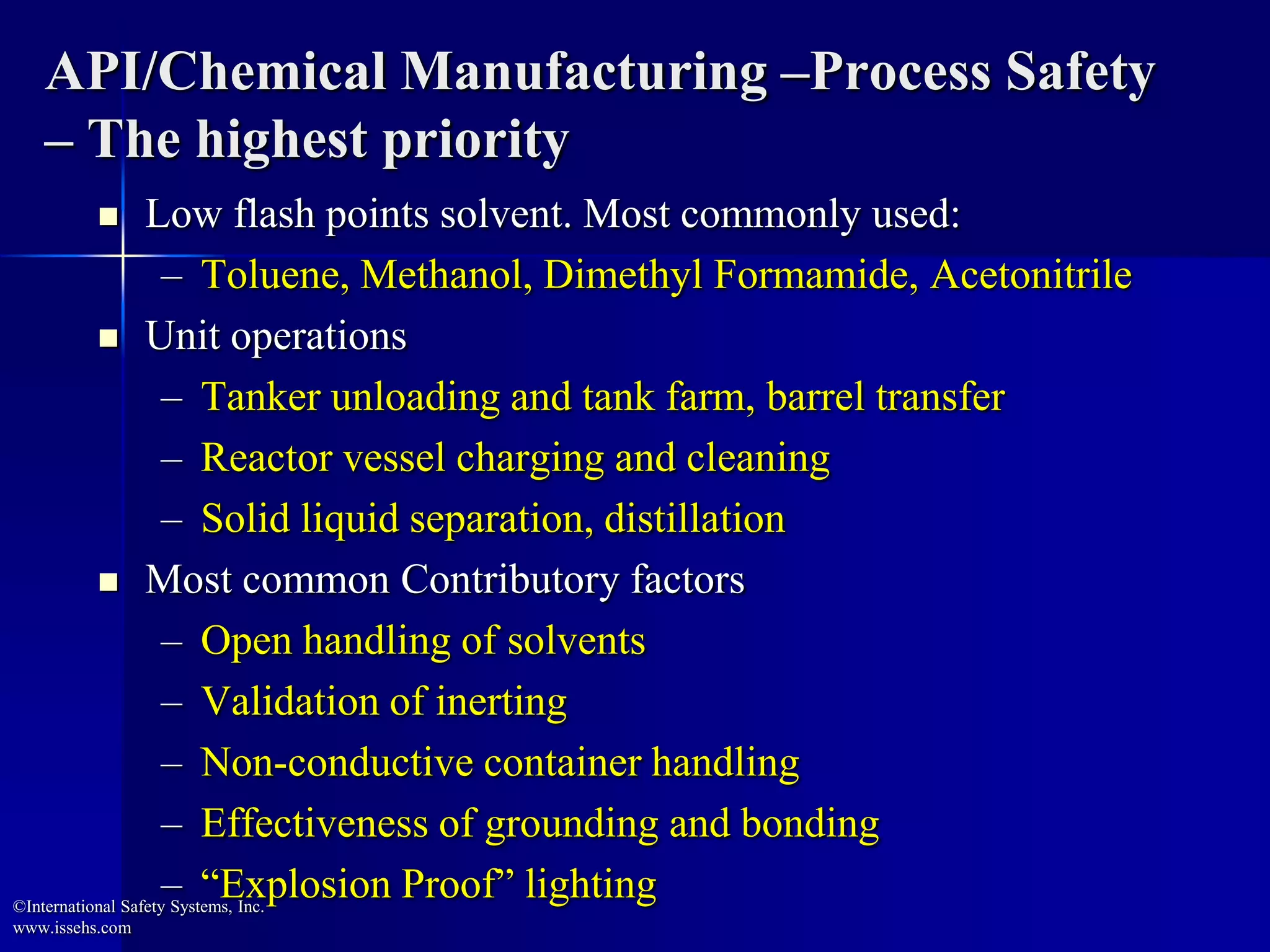 API/Chemical Manufacturing –Process Safety
– The highest priority
 Low flash points solvent. Most commonly used:
– Toluene, Methanol, Dimethyl Formamide, Acetonitrile
 Unit operations
– Tanker unloading and tank farm, barrel transfer
– Reactor vessel charging and cleaning
– Solid liquid separation, distillation
 Most common Contributory factors
– Open handling of solvents
– Validation of inerting
– Non-conductive container handling
– Effectiveness of grounding and bonding
– “Explosion Proof” lighting©International Safety Systems, Inc.
www.issehs.com
 