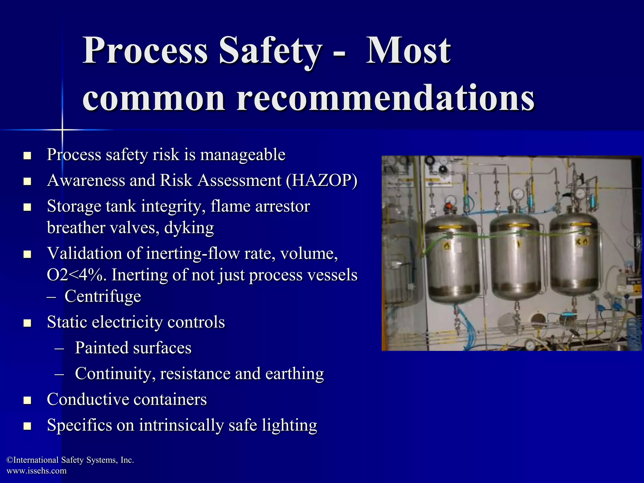 Process Safety - Most
common recommendations
 Process safety risk is manageable
 Awareness and Risk Assessment (HAZOP)
 Storage tank integrity, flame arrestor
breather valves, dyking
 Validation of inerting-flow rate, volume,
O2<4%. Inerting of not just process vessels
– Centrifuge
 Static electricity controls
– Painted surfaces
– Continuity, resistance and earthing
 Conductive containers
 Specifics on intrinsically safe lighting
©International Safety Systems, Inc.
www.issehs.com
 