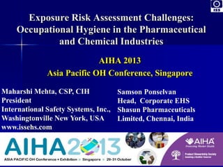 Exposure Risk Assessment Challenges:
Occupational Hygiene in the Pharmaceutical
and Chemical Industries
AIHA 2013
Asia Pacific OH Conference, Singapore
Maharshi Mehta, CSP, CIH
President
International Safety Systems, Inc.,
Washingtonville New York, USA
www.issehs.com
Samson Ponselvan
Head, Corporate EHS
Shasun Pharmaceuticals
Limited, Chennai, India
 