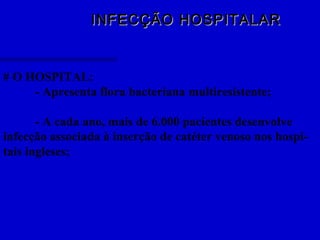 INFECÇÃO HOSPITALARINFECÇÃO HOSPITALAR
# O HOSPITAL:
- Apresenta flora bacteriana multiresistente;
- A cada ano, mais de 6.000 pacientes desenvolve
infecção associada à inserção de catéter venoso nos hospi-
tais ingleses;
 