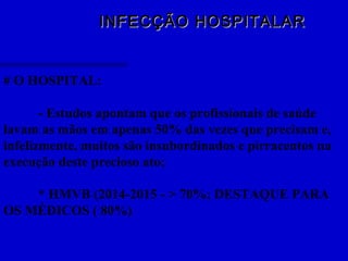 INFECÇÃO HOSPITALARINFECÇÃO HOSPITALAR
# O HOSPITAL:
- Estudos apontam que os profissionais de saúde
lavam as mãos em apenas 50% das vezes que precisam e,
infelizmente, muitos são insubordinados e pirracentos na
execução deste precioso ato;
* HMVB (2014-2015 - > 70%; DESTAQUE PARA
OS MÉDICOS ( 80%)
 