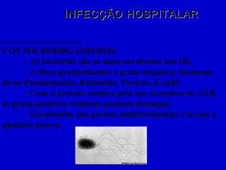 INFECÇÃO HOSPITALARINFECÇÃO HOSPITALAR
# OS MICROORGANISMOS:
- As bactérias são os mais envolvidos nas IH;
- A flora predominante é gram-negativa, destacan-
do-se Pseudomonas, Klebsiella, Proteus, E.colli;
- Com a pressão seletiva pelo uso excessivo de ATB,
os gram-positivos também ganham destaque;
- Geralmente são germes multiresistentes e levam a
quadros graves.
 
