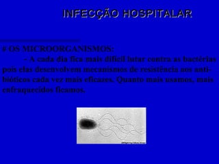 INFECÇÃO HOSPITALARINFECÇÃO HOSPITALAR
# OS MICROORGANISMOS:
- A cada dia fica mais difícil lutar contra as bactérias
pois elas desenvolvem mecanismos de resistência aos anti-
bióticos cada vez mais eficazes. Quanto mais usamos, mais
enfraquecidos ficamos.
 