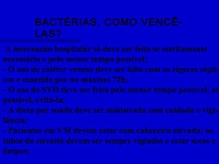 BACTÉRIAS, COMO VENCÊ-
LAS?
A internação hospitalar só deve ser feita se estritamente
necessária e pelo menor tempo possível;
- O uso de catéter venoso deve ser feito com os rigores sépti-
cos e mantido por no máximo 72h;
- O uso de SVD deve ser feita pelo menor tempo possível; se
possível, evitá-la;
- A dieta por sonda deve ser ministrada com cuidado e vigi-
lância;
- Pacientes em VM devem estar com cabeceira elevada; os
tubos do circuito devem ser sempre vigiados e estar secos e
limpos;
 