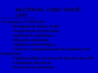 BACTÉRIAS, COMO VENCÊ-
LAS?
# A atuação o CCIH/SCIH -
- Divulgação de índices de IH;
- Normatização de protocolos;
- Auditoria de antibióticos;
- Educação continuada;
- Vigilância microbiológica;
- Controle e acompanhamento dos acidentes com
biomaterial;
- Vigilância diária em setores de alto risco para IH;
- Campanhas educativas;
- Preucações de isolamento.
 
