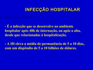 INFECÇÃO HOSPITALARINFECÇÃO HOSPITALAR
- É a infecção que se desenvolve no ambiente
hospitalar após 48h de internação, ou após a alta,
desde que relacionadas à hospitalização.
- A IH eleva a média de permanência de 5 a 10 dias,
com um dispêndio de 5 a 10 bilhões de dólares.
 