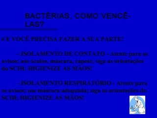 BACTÉRIAS, COMO VENCÊ-
LAS?
# E VOCÊ PRECISA FAZER A SUA PARTE!
- ISOLAMENTO DE CONTATO - Atente para os
avisos; use óculos, máscara, capote; siga as orientações
do SCIH; HIGIENIZE AS MÃOS!
- ISOLAMENTO RESPIRATÓRIO - Atente para
os avisos; use máscara adequada; siga as orientações do
SCIH; HIGIENIZE AS MÃOS!
 