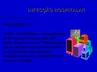 INFECÇÃO HOSPITALARINFECÇÃO HOSPITALAR
# HISTÓRICO:
- 1840 - O Hotel Dieu, o maior hospital
da França que contava com 1000
leitos, chegava a ter até 7000 pacientes.
Os mortos conviviam com os doentes
no mesmo leito. Foi o primeiro
hospital a elaborar um boletim sobre
riscos de infecção.
 