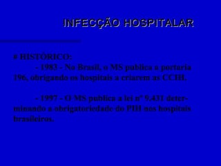 INFECÇÃO HOSPITALARINFECÇÃO HOSPITALAR
# HISTÓRICO:
- 1983 - No Brasil, o MS publica a portaria
196, obrigando os hospitais a criarem as CCIH.
- 1997 - O MS publica a lei nº 9.431 deter-
minando a obrigatoriedade do PIH nos hospitais
brasileiros.
 