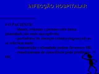 INFECÇÃO HOSPITALARINFECÇÃO HOSPITALAR
# O PACIENTE:
- idosos, crianças e pessoas com baixa
imunidade são mais susceptíveis;
- portadores de doenças crônico-degenerativas
se infectam mais;
- desnutrição e obesidade podem favorecer IH;
- rebaixamento de consciência pode predispor
IH;
 
