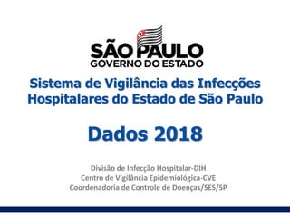 Sistema de Vigilância das Infecções
Hospitalares do Estado de São Paulo
Dados 2018
Divisão de Infecção Hospitalar-DIH
Centro de Vigilância Epidemiológica-CVE
Coordenadoria de Controle de Doenças/SES/SP
 