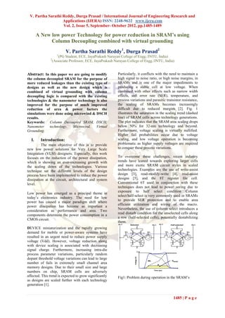 V. Partha Sarathi Reddy, Durga Prasad / International Journal of Engineering Research and
                   Applications (IJERA) ISSN: 2248-9622 www.ijera.com
                   Vol. 2, Issue 5, September- October 2012, pp.1485-1489

       A New low power Technology for power reduction in SRAM’s using
             Column Decoupling combined with virtual grounding
                         V. Partha Sarathi Reddy1, Durga Prasad2
                    1
                    (PG Student, ECE, JayaPrakash Narayan College of Engg./JNTU, India)
               2
                (Associate Professor, ECE, JayaPrakash Narayan College of Engg./JNTU, India)


Abstract: In this paper we are going to modify           Particularly, it conflicts with the need to maintain a
the column decoupled SRAM for the purpose of             high signal to noise ratio, or high noise margins, in
more reduced leakages than the existing type of          SRAMs and is one of the major impediments to
designs as well as the new design which is               producing a stable cell at low voltage. When
combined of virtual grounding with column                combined with other effects such as narrow width
decoupling logic is compared with the existing           effects, soft error rate (SER), temperature, and
technologies & the nanometer technology is also          process variations and parasitic transistor resistance,
improved for the purpose of much improved                the scaling of SRAMs becomes increasingly
reduction of area & power factors the                    difficult due to reduced margins [2]. Fig. 1
simulations were done using microwind & DSCH             illustrates the saturation in the scaling trend (dashed
results.                                                 line) of SRAM cells across technology generations.
Keywords: Column Decoupled SRAM, DSCH,                   The plot indicates that the SRAM area scaling drops
Nanometer    technology,   Microwind,    Virtual         below 50% for 32-nm technology and beyond.
Grounding.                                               Furthermore, voltage scaling is virtually nullified.
                                                         Higher fail probabilities occur due to voltage
  I.     Introduction:                                   scaling, and low voltage operation is becoming
          The main objective of this is to provide       problematic as higher supply voltages are required
new low power solutions for Very Large Scale             to conquer these process variations.
Integration (VLSI) designers. Especially, this work
focuses on the reduction of the power dissipation,       To overcome these challenges, recent industry
which is showing an ever-increasing growth with          trends have leaned towards exploring larger cells
the scaling down of the technologies. Various            and more exotic SRAM circuit styles in scaled
technique sat the different levels of the design         technologies. Examples are the use of write-assist
process have been implemented to reduce the power        design [3], read-modify-write [4], read-assist
dissipation at the circuit, architectural and system     designs [5], and the 8T register file cell.
level.                                                   Conventional 6T used in conjunction with these
                                                         techniques does not lead to power saving due to
                                                         exposure to half select condition Column
Low power has emerged as a principal theme in
                                                         select/half-select is very commonly used in SRAMs
today‟s electronics industry. The need for low
                                                         to provide SER protection and to enable area
power has caused a major paradigm shift where
                                                         efficient utilization and wiring of the macro.
power dissipation has become as important a
                                                         Nevertheless, the use of column select introduces a
consideration as performance and area. Two
                                                         read disturb condition for the unselected cells along
components determine the power consumption in a
                                                         a row (half-selected cells), potentially destabilizing
CMOS circuit.
                                                         them.
DEVICE miniaturization and the rapidly growing
demand for mobile or power-aware systems have
resulted in an urgent need to reduce power supply
voltage (Vdd). However, voltage reduction along
with device scaling is associated with decreasing
signal charge. Furthermore, increasing intra-die
process parameter variations, particularly random
dopant threshold voltage variations can lead to large
number of fails in extremely small channel area
memory designs. Due to their small size and large
numbers on chip, SRAM cells are adversely
affected. This trend is expected to grow significantly   Fig1: Problem during operation in the SRAM‟s
as designs are scaled further with each technology
generation [1].


                                                                                               1485 | P a g e
 