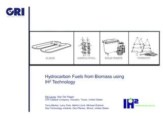 Hydrocarbon Fuels from Biomass using
IH2 Technology


Pat Leung, Alan Del Paggio
CRI Catalyst Company, Houston, Texas, United States

Terry Marker, Larry Felix, Martin Linck, Michael Roberts
Gas Technology Institute, Des Plaines, Illinois, United States
 