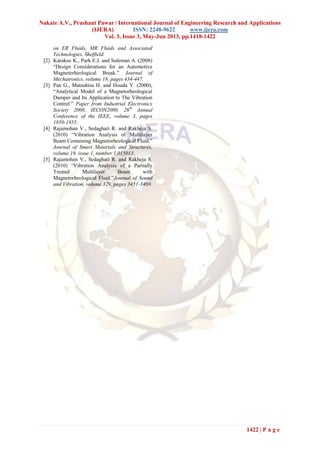 Nakate A.V., Prashant Pawar / International Journal of Engineering Research and Applications
(IJERA) ISSN: 2248-9622 www.ijera.com
Vol. 3, Issue 3, May-Jun 2013, pp.1418-1422
1422 | P a g e
on ER Fluids, MR Fluids and Associated
Technologies, Sheffield.
[2] Karakoc K., Park E.J. and Suleman A. (2008)
“Design Considerations for an Automotive
Magnetorheological Break.” Journal of
Mechatronics, volume 18, pages 434-447.
[3] Pan G., Matsuhisa H. and Houda Y. (2000),
“Analytical Model of a Magnetorheological
Damper and Its Application to The Vibration
Control.” Paper from Industrial Electronics
Society 2000, IECON2000, 26th
Annual
Conference of the IEEE, volume 3, pages
1850-1855.
[4] Rajamohan V., Sedaghati R. and Rakheja S.
(2010) “Vibration Analysis of Multilayer
Beam Containing Magnetorheological Fluid.”
Journal of Smart Materials and Structures,
volume 19, issue 1, number 1,015013.
[5] Rajamohan V., Sedaghati R. and Rakheja S.
(2010) “Vibration Analysis of a Partially
Treated Multilayer Beam with
Magnetorheological Fluid.”Journal of Sound
and Vibration, volume 329, pages 3451-3469.
 