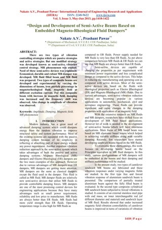 Nakate A.V., Prashant Pawar / International Journal of Engineering Research and Applications
(IJERA) ISSN: 2248-9622 www.ijera.com
Vol. 3, Issue 3, May-Jun 2013, pp.1418-1422
1418 | P a g e
“Design and Development of Semi-Active Beams Based on
Embedded Magneto-Rheological Fluid Dampers”
Nakate A.V.*
, Prashant Pawar**
* (Department of Mechanical, S.V.E.R.I. COE Pandharpur, India)
** (Department of Civil, S.V.E.R.I. COE Pandharpur, India)
ABSTRACT:
There are two types of vibration
controlling strategies which are passive strategies
and active strategies. But one modified strategy
was developed known as semi-active vibration
control strategy. MR phenomenon was studied.
Need of these semi-active devices was explained.
Economical, durable and robust MR damper was
developed. MR fluid filled beam and MR fluid
was prepared. Two types of composite beams are
developed and experimented by varying the
dimensions of beams, iron particle percentage in
magnetorheological fluid, magnetic field at
different excitation current. For this composite
beam with increase in magnetic field, damping
was increased and the frequency shift was
observed. Also change in amplitude of vibration
was observed.
Keywords: Amplitude, Damping, Magnetic field,
MR phenomenon
I. INTRODUCTION
Modern industry has a great need of
advanced damping system which could dissipate
energy from the random vibration to improve
structural safety and system performance. Most of
the existing systems are equipped with the passive
damping system because of its simplicity in
reflecting or absorbing part of input energy without
any power requirement. Another important vibration
reduction approach is the semi-active system which
takes advantages of both the passive and active
damping systems. Magneto Rheological (MR)
dampers and Electro Rheological (ER) dampers are
the two main examples of this approach. However
due to various advantages of MR dampers over ER
dampers, MR dampers are getting more attention.
MR dampers are the same as classical dampers
except the fluid used in the damper. This fluid is
called as MR fluid. MR damper fluids are relatively
new semi-active devices that utilize MR fluids to
provide controllable damping forces. MR dampers
are one of the most promising control devices for
engineering applications because they have many
advantages such as small power requirement,
reliability and low price to manufacture. MR fluids
are always better than ER fluids. MR fluids had
more yield strength than ER fluids. Operating
temperature range is also high for MR fluids as
compared to ER fluids. Power supply needed for
MR fluids is very less than ER fluids. As per above
comparison between MR fluids & ER fluids we can
say that MR fluids are always better than ER fluids.
Semi-active devices are capable of
charging the properties as per requirement with
minimum power requirement and less complicated
design as compared to the active devices. This helps
in reducing the manufacturing and operating cost as
compared with active devices. Most of the semi-
active devices are based on the fluids with
rheological properties such as Electro Rheological
(ER) and Magneto Rheological (MR) fluids. Due to
various advantages, semi-active vibration reduction
devices are becoming popular in various
applications in automobile, mechanical, civil and
aerospace engineering. These fluids can provide
significant and rapid changes in the damping
properties with application of an magnetic field.
With the extensive research on MR fluids
and MR dampers, researchers have shifted focus on
development of MR fluid based applications.
However lot of work is needed in the development
of semi-active beams which will have enormous
applications. Main focus of MR based beam was
based on MR elastomer based beams which helped
in achieving variable stiffness along with variable
damping. Recently, few researchers have started
developing sandwich beams based on the MR fluids.
To overcome these shortcomings, this work
focuses on developing beams based on the
Principles equivalent to MR fluid dampers. In this
study, various configurations of MR dampers will
be embedded in the beams and their damping and
stiffness performance will be studied.
In the present study, two types of cantilever
sandwich MR beams are fabricated and these
vibration responses under varying magnetic fields
are studied. In the first type free and forced
vibration response of aluminium sandwich beam is
presented. The comparison of partially treated
aluminium beam against the fully filled beam is
evaluated. In the second type composite cylindrical
MR sandwich beam subjected to forced vibrations is
studied. It consists of an external stainless steel pipe
with end mass, an inner interchangeable rod (of
different diameter and material) and sandwich layer
of MR fluid. Results showed that under increased
magnetic field vibration controllability of cantilever
beams is improved in turns of variations of vibration
 