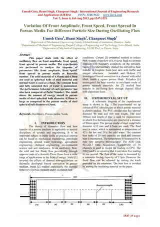 Umesh Gera, Beant Singh, Chanpreet Singh / International Journal of Engineering Research
and Applications (IJERA) ISSN: 2248-9622 www.ijera.com
Vol. 3, Issue 4, Jul-Aug 2013, pp.1547-1551
1547 | P a g e
Variation Of Front Amplitude, Front Speed, Front Spread In
Porous Media For Different Particle Size During Oscillating Flow
Umesh Gera1
, Beant Singh2
, Chanpreet Singh3
1
Department of Mechanical Engineering, Galaxy Global Group of institution, Dinarpur, India
2
Department of Mechanical Engineering, Punjab College of Engineering and Technology, Lalru Mandi, India
3
Department of Mechanical Engineering, UCOE Pbi Uni Patiala, India
Abstract
This paper deals with the effect of
oscillatory flow on front amplitude, front speed,
front spread in porous media. The experiments
are performed to analyze the response of
parameters like front amplitude, front speed,
front spread in porous media at Reynolds
number. The solid material of 4.55mm and 6.5mm
are used as spherical balls of steel material and
normal water is used as a fluid. The constant head
and fully saturated flow of water is maintained.
The performance behavior of each parameter has
also been compared at Peclet Number. The result
shows the amount of energy stored in porous
media of steel spherical balls diameter 4.55mm is
large as compared to the porous media of steel
spherical ball diameters 6.5mm.
Keywords- Oscillatory, Porous media, Voids.
I. INTRODUCTION
The theory of dynamics flow and heat
transfer in a porous medium is applicable to several
disciplines of science and engineering. It is an
important subject in many fields of practical interest
can be found in mechanical engineering, petroleum
engineering, ground water hydrology, agricultural
engineering, chemical engineering, environmental
science and soil mechanics. In an oscillatory flow,
the cold and hot fluids flow periodically through
opposite ends of a domain. These flows have a wide
range of applications in the field of energy. Nield [1]
invested the effects of thermal non-equilibrium on
thermally developed forced convection in porous
medium. Byun [2] studied analytically the thermal
behavior of porous medium under oscillated flow
conditions. Cimatti [3] presented method to reduce
PDE system of the flow of a viscous fluid in a porous
medium with boundary conditions on the pressure.
Leong [4] experimentally studied the convective heat
transfer in Graphite foam heat skin with baffle and
stagger structures. Janzadeh and Delavar [5]
investigated forced convection in a channel with solid
block inside a square porous block. Polyakov [6]
investigated the heat transfer in envelopes made of
porous network materials. Jin [7] studied heat
transfer in oscillating flow through channel filled
with aluminum foam.
II. EXPERIMENTAL SET UP
A schematic diagram of the experimental
setup is shown in Fig. 1.The experimental set up
consist of PVC circular pipe in which porous material
is closely packed. The PVC circular pipe has internal
diameter 84 mm and 660 mm length. The total
360mm mid length of pipe is used for measurement
in which five thermocouples are inserted at a distance
of 90mm apart. The porous media of steel metal balls
diameter 4.55 mm and 6.5mm are used. The fluid
used is water, which is maintained at temperature of
42°c for hot and 20°c for cold water. The constant
heat tanks of 20 litre capacity are used and constant
heat is maintained. The temperature is measured by K
type very sensitive thermocouple. The ADD Link
NU-2213 Data Acquisition Card(DAQ) of 16
channels is used to record the reading in CPU. The
DAQ card is so sensitive that it can takes five reading
in one second. The flow of the water is measured by
a rotameter having capacity of 5 lpm. However the
fixed flow can be adjusted by setting the knob
provided on the rotameter. The heat loss is avoided
by putting the insulating material on the pipes.
 