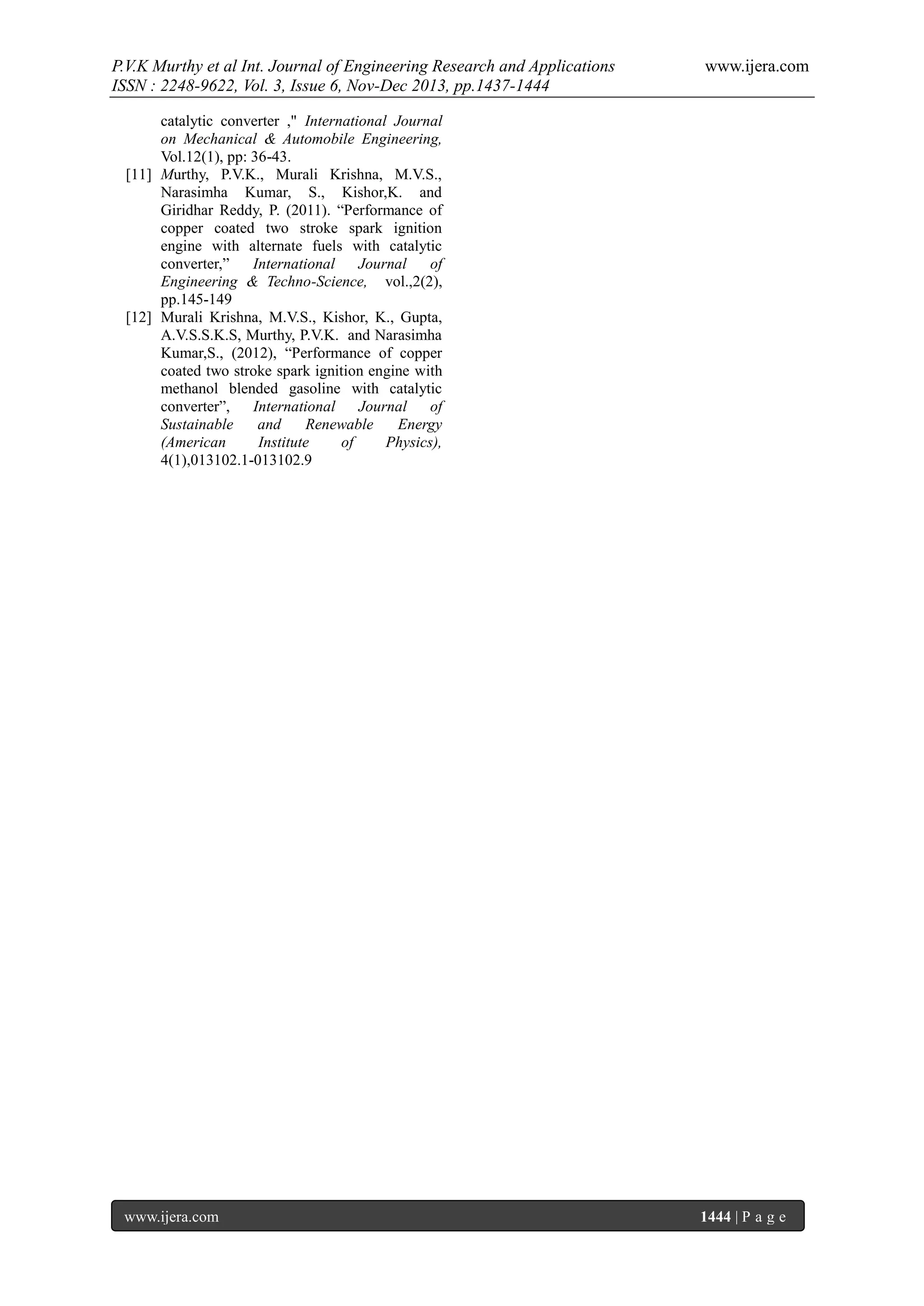 P.V.K Murthy et al Int. Journal of Engineering Research and Applications
ISSN : 2248-9622, Vol. 3, Issue 6, Nov-Dec 2013, pp.1437-1444

www.ijera.com

catalytic converter ," International Journal
on Mechanical & Automobile Engineering,
Vol.12(1), pp: 36-43.
[11] Murthy, P.V.K., Murali Krishna, M.V.S.,
Narasimha Kumar, S., Kishor,K. and
Giridhar Reddy, P. (2011). “Performance of
copper coated two stroke spark ignition
engine with alternate fuels with catalytic
converter,”
International
Journal
of
Engineering & Techno-Science, vol.,2(2),
pp.145-149
[12] Murali Krishna, M.V.S., Kishor, K., Gupta,
A.V.S.S.K.S, Murthy, P.V.K. and Narasimha
Kumar,S., (2012), “Performance of copper
coated two stroke spark ignition engine with
methanol blended gasoline with catalytic
converter”,
International
Journal
of
Sustainable
and
Renewable
Energy
(American
Institute
of
Physics),
4(1),013102.1-013102.9

www.ijera.com

1444 | P a g e

 