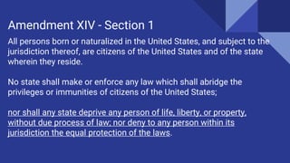 All persons born or naturalized in the United States, and subject to the
jurisdiction thereof, are citizens of the United States and of the state
wherein they reside.
No state shall make or enforce any law which shall abridge the
privileges or immunities of citizens of the United States;
nor shall any state deprive any person of life, liberty, or property,
without due process of law; nor deny to any person within its
jurisdiction the equal protection of the laws.
Amendment XIV - Section 1
 