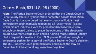 Facts: The Florida Supreme Court ordered that the Circuit Court in
Leon County tabulate by hand 9,000 contested ballots from Miami-
Dade County. It also ordered that every county in Florida must
immediately begin manually recounting all "under-votes" (ballots
which did not indicate a vote for president) because there were
enough contested ballots to place the outcome of the election in
doubt. Governor George Bush and his running mate, Richard Cheney,
filed a request for review in the U.S. Supreme Court and sought an
emergency petition for a stay of the Florida Supreme Court's decision.
The U.S. Supreme Court granted review and issued the stay on
December 9. It heard oral argument two days later.
Gore v. Bush, 531 U.S. 98 (2000)
 