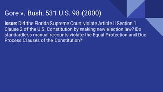 Issue: Did the Florida Supreme Court violate Article II Section 1
Clause 2 of the U.S. Constitution by making new election law? Do
standardless manual recounts violate the Equal Protection and Due
Process Clauses of the Constitution?
Gore v. Bush, 531 U.S. 98 (2000)
 