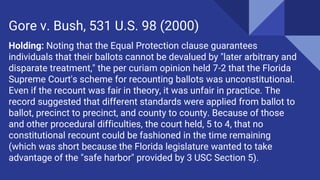 Holding: Noting that the Equal Protection clause guarantees
individuals that their ballots cannot be devalued by "later arbitrary and
disparate treatment," the per curiam opinion held 7-2 that the Florida
Supreme Court's scheme for recounting ballots was unconstitutional.
Even if the recount was fair in theory, it was unfair in practice. The
record suggested that different standards were applied from ballot to
ballot, precinct to precinct, and county to county. Because of those
and other procedural difficulties, the court held, 5 to 4, that no
constitutional recount could be fashioned in the time remaining
(which was short because the Florida legislature wanted to take
advantage of the "safe harbor" provided by 3 USC Section 5).
Gore v. Bush, 531 U.S. 98 (2000)
 
