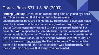 Holding (Cont’d): Rehnquist (in a concurring opinion joined by Scalia
and Thomas) argued that the recount scheme was also
unconstitutional because the Florida Supreme Court's decision made
new election law, which only the state legislature may do. Breyer and
Souter (writing separately) agreed with the per curiam holding, but
dissented with respect to the remedy, believing that a constitutional
recount could be fashioned. Time is insubstantial when constitutional
rights are at stake. Ginsburg and Stevens (writing separately) argued
that for reasons of federalism, the Florida Supreme Court's decision
ought to be respected - the Florida decision was fundamentally right;
the Constitution requires that every vote be counted.
Gore v. Bush, 531 U.S. 98 (2000)
 