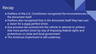 ● Drafters of the U.S. Constitution recognized the inconsistencies in
the document itself.
● Drafters also recognized that in the document itself they had cast
a vision for a more perfect Union.
● Due process has evolved into the vehicle to attempt to achieve
that more perfect Union by way of imposing federal rights and
protections on state and local government.
● The American Experiment is still underway.
Recap
 