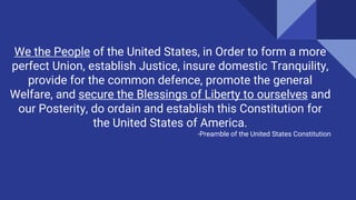 We the People of the United States, in Order to form a more
perfect Union, establish Justice, insure domestic Tranquility,
provide for the common defence, promote the general
Welfare, and secure the Blessings of Liberty to ourselves and
our Posterity, do ordain and establish this Constitution for
the United States of America.
-Preamble of the United States Constitution
 