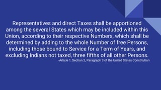 Representatives and direct Taxes shall be apportioned
among the several States which may be included within this
Union, according to their respective Numbers, which shall be
determined by adding to the whole Number of free Persons,
including those bound to Service for a Term of Years, and
excluding Indians not taxed, three fifths of all other Persons.
-Article 1, Section 2, Paragraph 3 of the United States Constitution
 