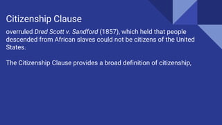 overruled Dred Scott v. Sandford (1857), which held that people
descended from African slaves could not be citizens of the United
States.
The Citizenship Clause provides a broad definition of citizenship,
Citizenship Clause
 